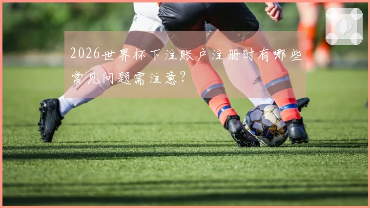 2026世界杯下注账户注册时有哪些常见问题需注意？