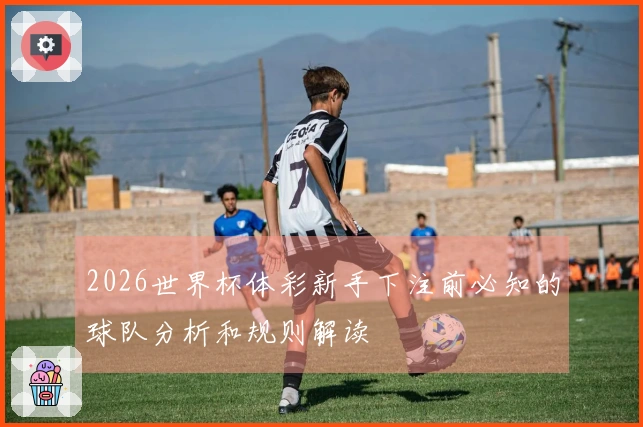 2026世界杯体彩新手下注前必知的球队分析和规则解读