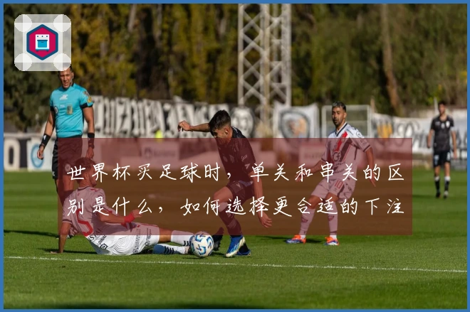 世界杯买足球时，单关和串关的区别是什么，如何选择更合适的下注方式？