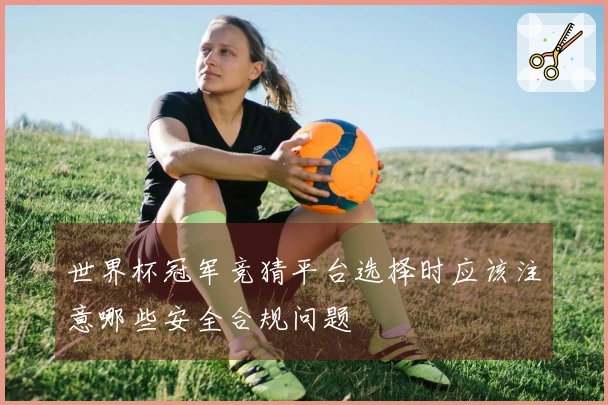 世界杯冠军竞猜平台选择时应该注意哪些安全合规问题